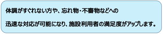 体調がすぐれない方や、忘れ物・不審物などへの迅速な対応が可能になり、施設利用者の満足度がアップします。