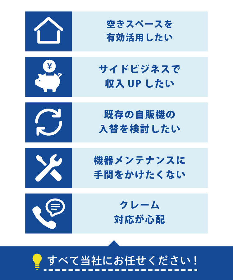 空きスペースを有効活用したい。サイドビジネスで収入アップしたい。 既存の自販機の入替を検討したい。機器メンテナンスに手間をかけたくない。クレーム対応が心配。このようなお悩みはすべて当社にお任せください。