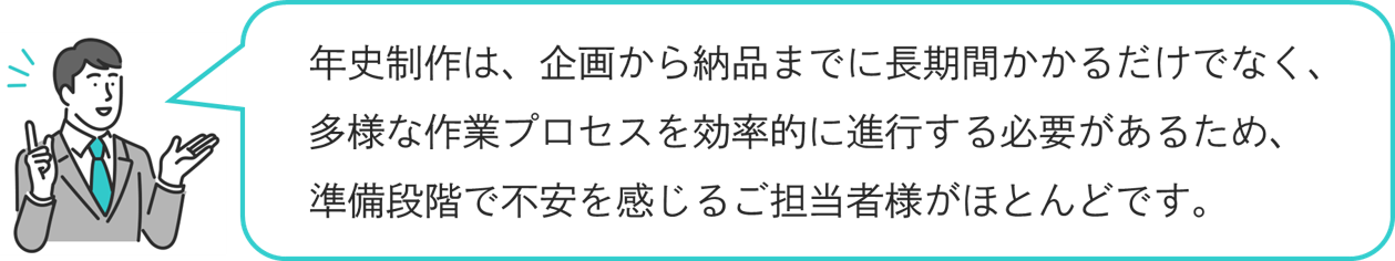 年史制作は長期間かかるだけでなく工程も多様、不安を感じるご担当者様がほとんどです。