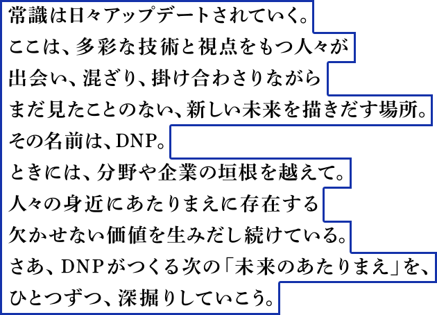 常識は日々アップデートされていく。ここは、多彩な技術と視点をもつ人々が出会い、混ざり、掛け合わさりながらまだ見たことのない、新しい未来を描きだす場所。その名前は、DNP。ときには、分野や企業の垣根を越えて。人々の身近にあたりまえに存在する欠かせない価値を生みだし続けている。さあ、DNPがつくる次の「未来のあたりまえ」を、ひとつずつ、深掘りしていこう。