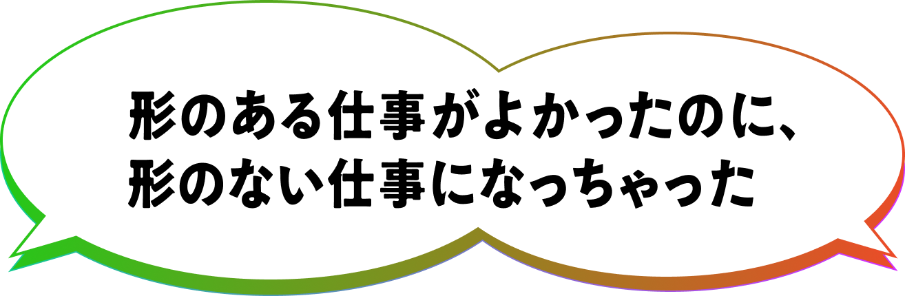 形のある仕事がよかったのに、形のない仕事になっちゃった
