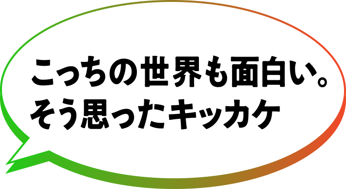 こっちの世界も面白い。そう思ったキッカケ
