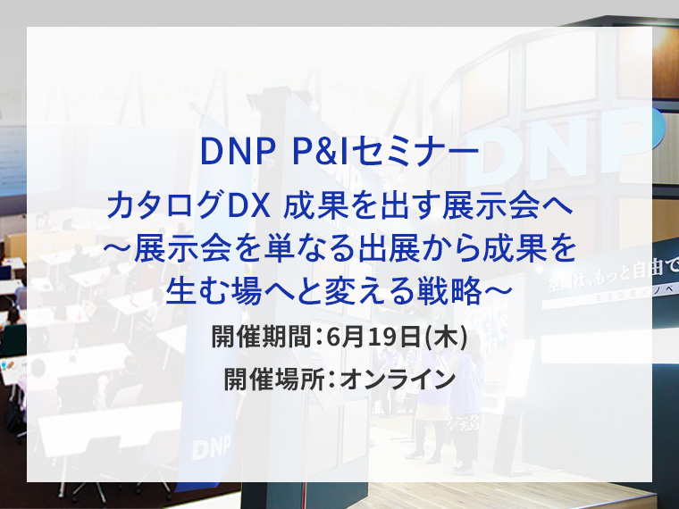 DNP P&Iセミナー カタログDX 成果を出す展示会へ～展示会を単なる出展から成果を生む場へと変える戦略～告知画像　開催期間6月19日木曜日　開催場所オンライン　別ウィンドウで開きます
