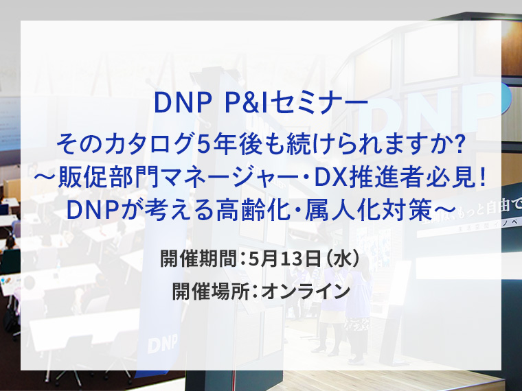 DNP P&Iセミナー　そのカタログ5年後も続けられますか？～販促部門マネージャー・DX推進者必見！DNPが考える高齢化・属人化対策～告知画像　開催期間5月13日水曜日　開催場所オンライン　別ウィンドウで開きます